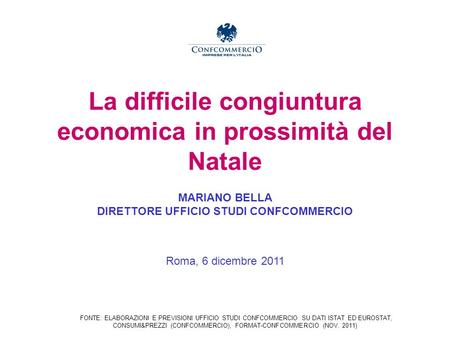 La difficile congiuntura economica in prossimità del Natale MARIANO BELLA DIRETTORE UFFICIO STUDI CONFCOMMERCIO Roma, 6 dicembre 2011 FONTE: ELABORAZIONI.