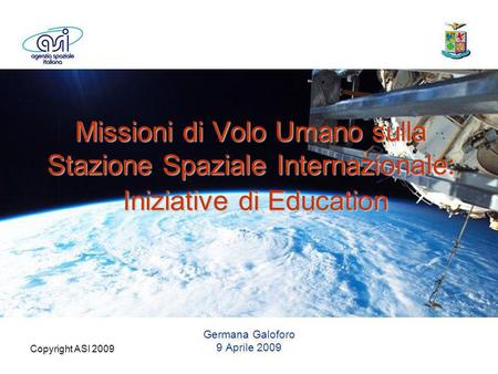 Copyright ASI 2009 Missioni di Volo Umano sulla Stazione Spaziale Internazionale: Iniziative di Education Germana Galoforo 9 Aprile 2009.