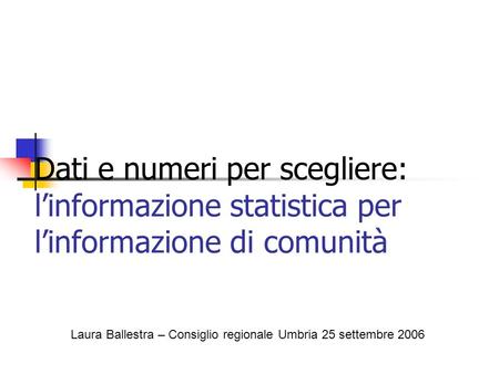 Dati e numeri per scegliere: linformazione statistica per linformazione di comunità Laura Ballestra – Consiglio regionale Umbria 25 settembre 2006.
