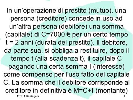 Prof. T. Santagata1 In unoperazione di prestito (mutuo), una persona (creditore) concede in uso ad unaltra persona (debitore) una somma (capitale) di C=7000.
