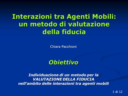 Chiara Pacchioni Interazioni tra Agenti Mobili: un metodo di valutazione della fiducia 1 di 12 Obiettivo Individuazione di un metodo per la VALUTAZIONE.