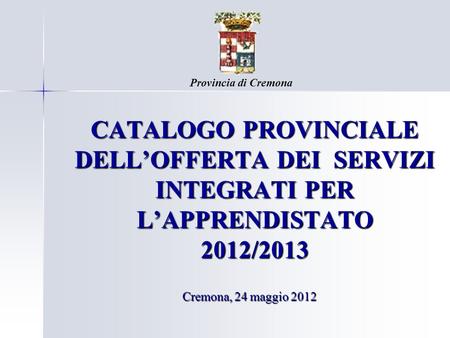 Provincia di Cremona CATALOGO PROVINCIALE DELL’OFFERTA DEI SERVIZI INTEGRATI PER L’APPRENDISTATO 2012/2013 Cremona, 24 maggio 2012.