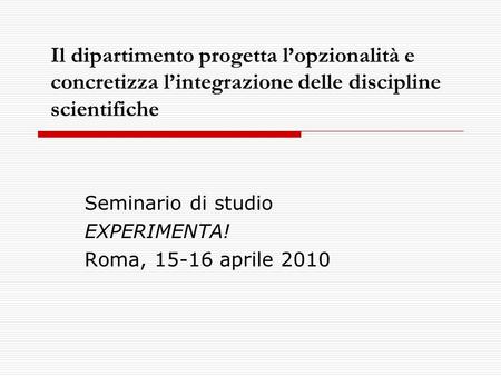 Il dipartimento progetta lopzionalità e concretizza lintegrazione delle discipline scientifiche Seminario di studio EXPERIMENTA! Roma, 15-16 aprile 2010.