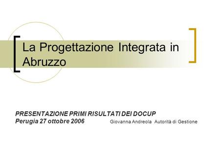 La Progettazione Integrata in Abruzzo PRESENTAZIONE PRIMI RISULTATI DEI DOCUP Perugia 27 ottobre 2006 Giovanna Andreola Autorità di Gestione.