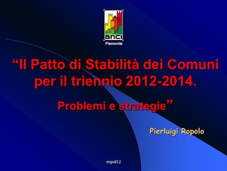 ropol12 Il Patto di Stabilità dei Comuni per il triennio 2012-2014. Problemi e strategie Problemi e strategie Piemonte Pierluigi Ropolo.