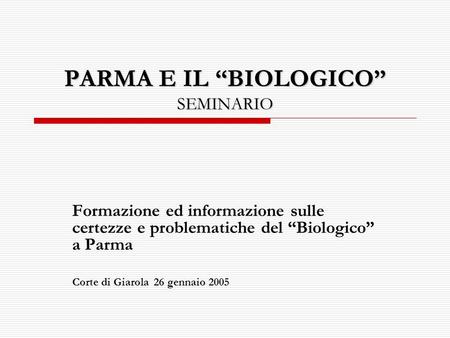 PARMA E IL BIOLOGICO SEMINARIO Formazione ed informazione sulle certezze e problematiche del Biologico a Parma Corte di Giarola 26 gennaio 2005.