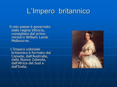 L’Impero britannico Il mio paese è governato dalla regina Vittoria, consigliata dal primo ministro William Lamb Melbourne. L’Impero coloniale britannico.