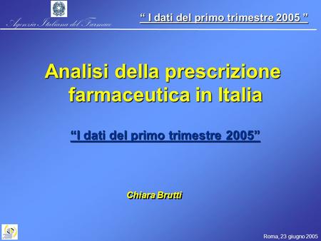 Agenzia Italiana del Farmaco Roma, 23 giugno 2005 I dati del primo trimestre 2005 I dati del primo trimestre 2005 Chiara Brutti Analisi della prescrizione.