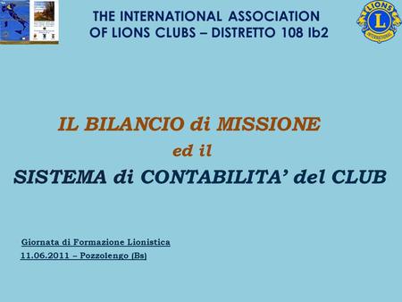IL BILANCIO di MISSIONE ed il SISTEMA di CONTABILITA del CLUB Giornata di Formazione Lionistica 11.06.2011 – Pozzolengo (Bs) THE INTERNATIONAL ASSOCIATION.