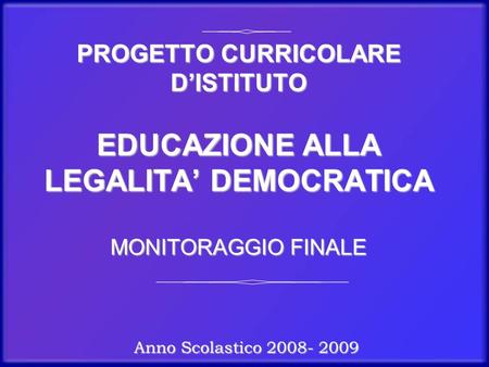 PROGETTO CURRICOLARE D’ISTITUTO EDUCAZIONE ALLA LEGALITA’ DEMOCRATICA MONITORAGGIO FINALE Anno Scolastico 2008- 2009.