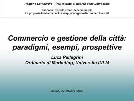 Commercio e gestione della città: paradigmi, esempi, prospettive Luca Pellegrini Ordinario di Marketing, Università IULM Milano, 22 ottobre 2007 Regione.