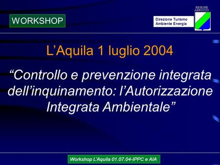 Direzione Turismo Ambiente Energia Workshop LAquila 01.07.04-IPPC e AIA LAquila 1 luglio 2004 Controllo e prevenzione integrata dellinquinamento: lAutorizzazione.