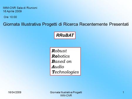 16/04/2009Giornata Illustrativa Progetti IMM-CNR 1 RRoBAT R obust Ro botics B ased on A udio T echnologies Ore 10:00 IMM-CNR Sala di Riunioni 16 Aprile.