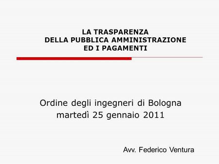 LA TRASPARENZA DELLA PUBBLICA AMMINISTRAZIONE ED I PAGAMENTI Ordine degli ingegneri di Bologna martedì 25 gennaio 2011 Avv. Federico Ventura.