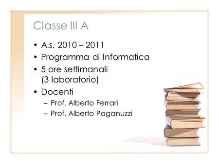 Classe III A A.s. 2010 – 2011 Programma di Informatica 5 ore settimanali (3 laboratorio) Docenti –Prof. Alberto Ferrari –Prof. Alberto Paganuzzi.