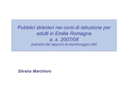 Pubblici stranieri nei corsi di istruzione per adulti in Emilia Romagna a. s. 2007/08 (estratto dal rapporto di monitoraggio IdA) Silvana Marchioro.