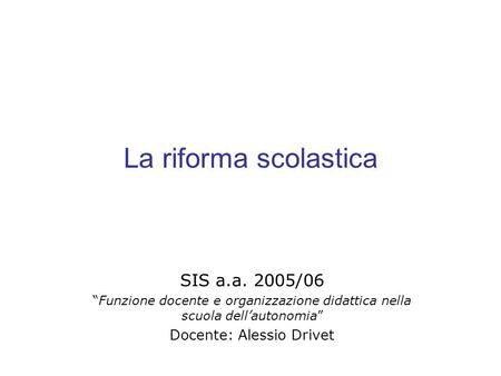La riforma scolastica SIS a.a. 2005/06 Funzione docente e organizzazione didattica nella scuola dellautonomia Docente: Alessio Drivet.