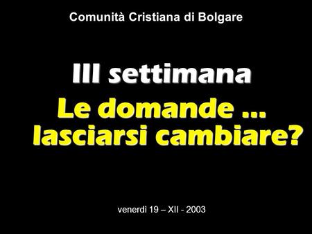 Comunità Cristiana di Bolgare III settimana Le domande … lasciarsi cambiare? venerdì 19 – XII - 2003.