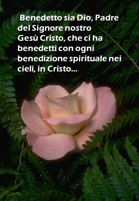 Benedetto sia Dio, Padre del Signore nostro Gesù Cristo, che ci ha benedetti con ogni benedizione spirituale nei cieli, in Cristo…