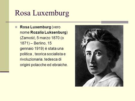 Rosa Luxemburg Rosa Luxemburg (vero nome Rozalia Luksenburg) (Zamość, 5 marzo 1870 (o 1871) – Berlino, 15 gennaio 1919) è stata una politica , teorica.