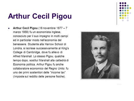 Arthur Cecil Pigou Arthur Cecil Pigou (18 novembre 1877 – 7 marzo 1959) fu un economista inglese, conosciuto per il suo impegno in molti campi ed in particolar.
