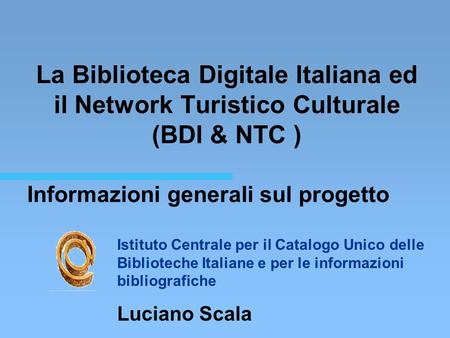 Informazioni generali sul progetto La Biblioteca Digitale Italiana ed il Network Turistico Culturale (BDI & NTC ) Istituto Centrale per il Catalogo Unico.