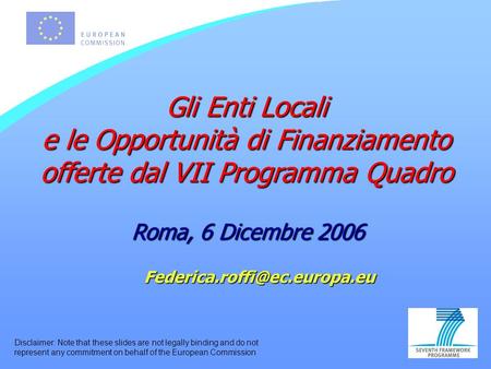 Gli Enti Locali e le Opportunità di Finanziamento offerte dal VII Programma Quadro Roma, 6 Dicembre 2006 Disclaimer: Note that.