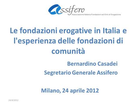 Le fondazioni erogative in Italia e l'esperienza delle fondazioni di comunità Bernardino Casadei Segretario Generale Assifero Milano, 24 aprile 2012 24/4/2012.
