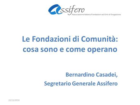 Le Fondazioni di Comunità: cosa sono e come operano Bernardino Casadei, Segretario Generale Assifero 22/11/2010.