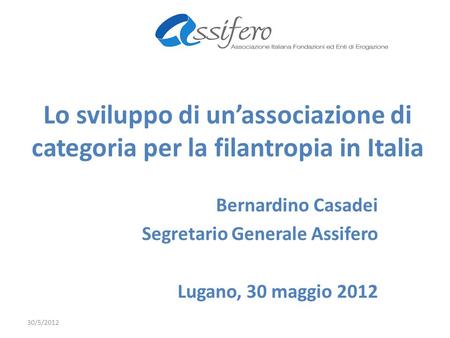 Lo sviluppo di unassociazione di categoria per la filantropia in Italia Bernardino Casadei Segretario Generale Assifero Lugano, 30 maggio 2012 30/5/2012.