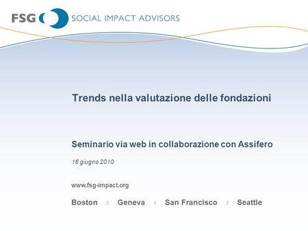 Www.fsg-impact.org Boston Geneva San Francisco Seattle Trends nella valutazione delle fondazioni Seminario via web in collaborazione con Assifero 16 giugno.