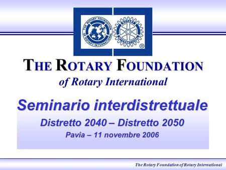 T HE R OTARY F OUNDATION T HE R OTARY F OUNDATION of Rotary International Seminario interdistrettuale Distretto 2040 – Distretto 2050 Pavia – 11 novembre.