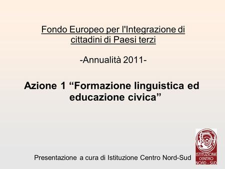 Azione 1 Formazione linguistica ed educazione civica : Fondo Europeo per l'Integrazione di cittadini di Paesi terzi -Annualità 2011- Presentazione a cura.