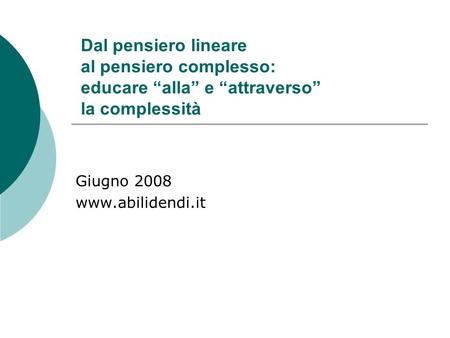 Giugno 2008 www.abilidendi.it Dal pensiero lineare al pensiero complesso: educare “alla” e “attraverso” la complessità Giugno 2008 www.abilidendi.it.