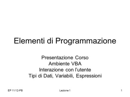EP 11/12-PBLezione 11 Elementi di Programmazione Presentazione Corso Ambiente VBA Interazione con lutente Tipi di Dati, Variabili, Espressioni.