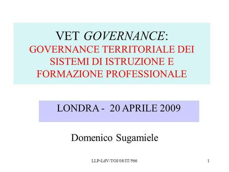 VET GOVERNANCE: GOVERNANCE TERRITORIALE DEI SISTEMI DI ISTRUZIONE E FORMAZIONE PROFESSIONALE LONDRA - 20 APRILE 2009 Domenico Sugamiele LLP-LdV/TOI/08/IT/566.