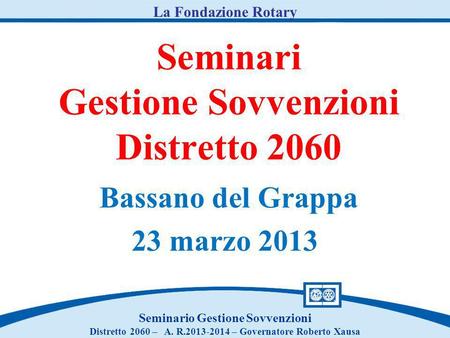 Seminari Gestione Sovvenzioni Distretto 2060 Bassano del Grappa 23 marzo 2013 Seminario Gestione Sovvenzioni Distretto 2060 – A. R.2013-2014 – Governatore.