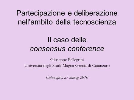 Partecipazione e deliberazione nellambito della tecnoscienza Il caso delle consensus conference Giuseppe Pellegrini Università degli Studi Magna Grecia.