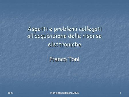 Toni Workshop Bibliosan 2005 1 Aspetti e problemi collegati allacquisizione delle risorse elettroniche Franco Toni.