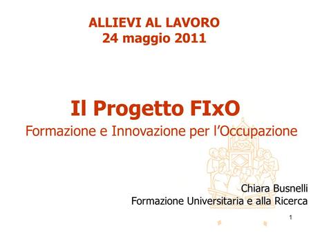 1 Il Progetto FIxO Formazione e Innovazione per lOccupazione ALLIEVI AL LAVORO 24 maggio 2011 Chiara Busnelli Formazione Universitaria e alla Ricerca.