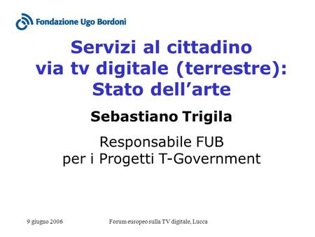 9 giugno 2006Forum europeo sulla TV digitale, Lucca Servizi al cittadino via tv digitale (terrestre): Stato dellarte Sebastiano Trigila Responsabile FUB.
