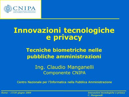 Roma – 17/18 giugno 2004 Innovazioni tecnologiche e privacy C. Manganelli Innovazioni tecnologiche e privacy Tecniche biometriche nelle pubbliche amministrazioni.
