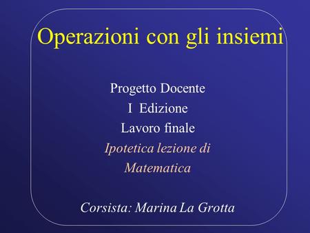 Operazioni con gli insiemi Progetto Docente I Edizione Lavoro finale Ipotetica lezione di Matematica Corsista: Marina La Grotta.