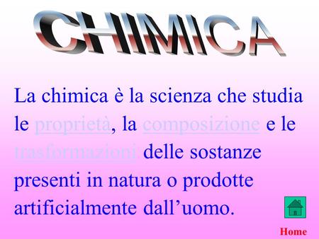 CHIMICA La chimica è la scienza che studia le proprietà, la composizione e le trasformazioni delle sostanze presenti in natura o prodotte artificialmente.