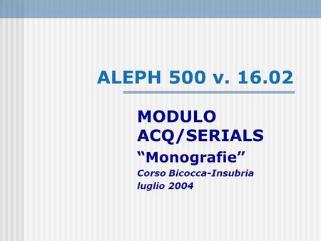 ALEPH 500 v. 16.02 MODULO ACQ/SERIALS Monografie Corso Bicocca-Insubria luglio 2004.