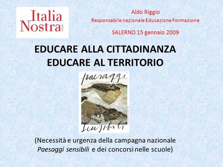 EDUCARE ALLA CITTADINANZA EDUCARE AL TERRITORIO (Necessità e urgenza della campagna nazionale Paesaggi sensibili e dei concorsi nelle scuole) Aldo Riggio.