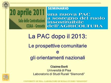 UNIVERSITY OF PISA - LABORATORY OF RURAL STUDIES SISMONDI La PAC dopo il 2013: Le prospettive comunitarie e gli orientamenti nazionali Giaime Berti Università