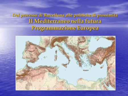 Dal processo di Barcellona alle politiche di prossimità Il Mediterraneo nella futura Programmazione Europea.