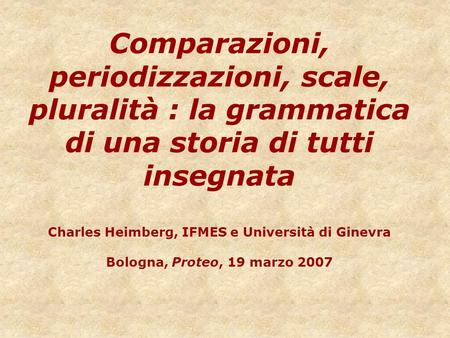 Comparazioni, periodizzazioni, scale, pluralità : la grammatica di una storia di tutti insegnata Charles Heimberg, IFMES e Università di Ginevra Bologna,