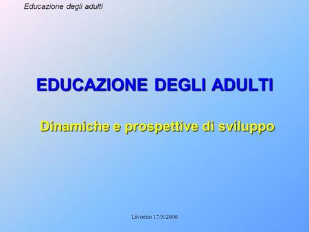 Educazione degli adulti Livorno 17/3/2000 EDUCAZIONE DEGLI ADULTI Dinamiche e prospettive di sviluppo.